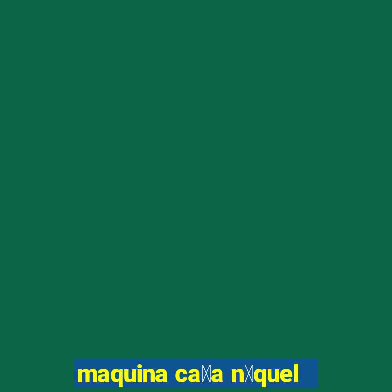 maquina ca莽a n铆quel