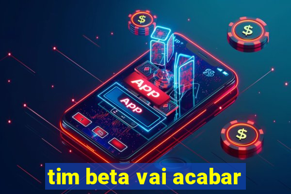 tim beta vai acabar