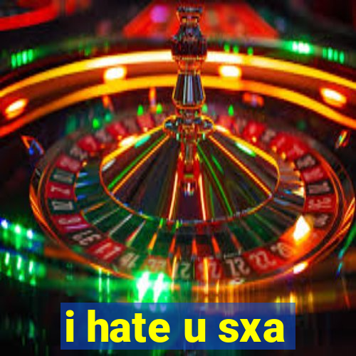 i hate u sxa