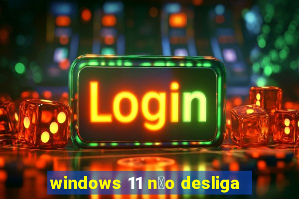 windows 11 n茫o desliga