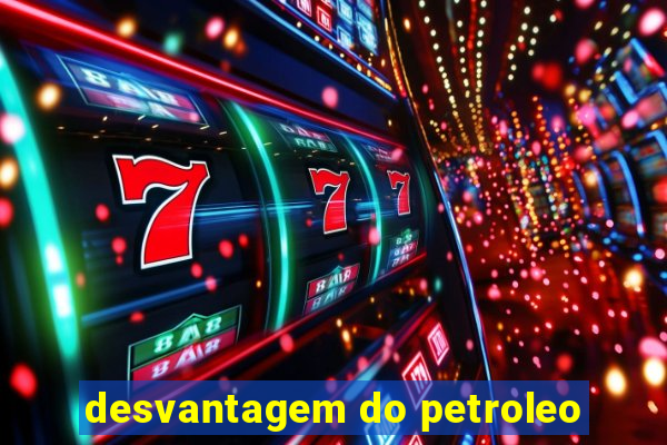 desvantagem do petroleo